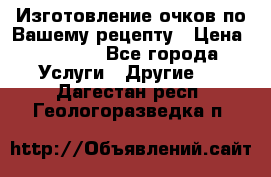 Изготовление очков по Вашему рецепту › Цена ­ 1 500 - Все города Услуги » Другие   . Дагестан респ.,Геологоразведка п.